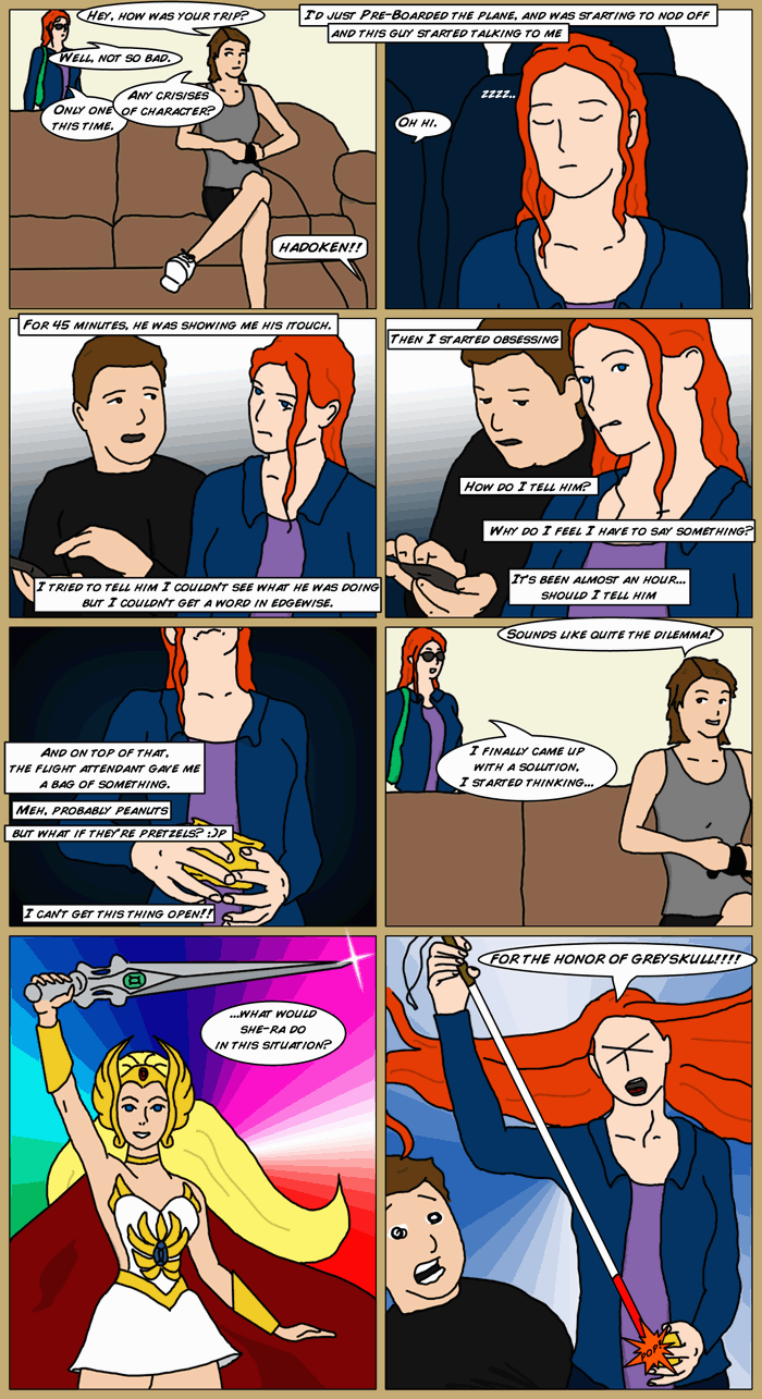 Mia enters the room with a small carry-on, as Sydney sits on the couch playing videogames. A 'Hadoken' is offscreen. Sydney says 'Hey, how was your trip'. Mia replies 'Well, not so bad'. Sydney 'Any crisies of character'. Mia 'Only one this time. I'd just pre-boarded and was starting to nod off and this guy started talking to me. For 45 minutes, he was showing me his itouch. I tried to tell him I couldn't see what he was doing, but I couldn't get a word in edgewise. so I started obsessing. How do I tell him? Why do I feel I have to say something. It's been an hour should I tell him. And on top of that, the flight attendant gave me a bag of something. Meh, probably peanuts, but what if they're pretzels? *hungry smiley* I can't get this thing open! Next panel Sydney says 'Sounds like quite the dilemma'. Mia 'I finally came up with a solution, I sarted thinking, what would she-ra do in this situation? (scene of she-Ra holding sword aloft). Cut to Mia on the plane poppping the mystery bag with her cane, shouting 'For the Honor of Greyskull'