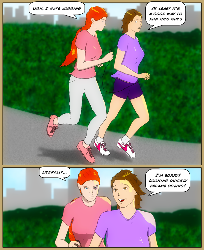 Sydney and Mia are jogging in the park. Mia complains, 'Ugh, I hate jogging'. Sydney replies, 'At least it's a good way to run into guys'. Panel 2 Mia says 'literally', while sporting a shiner and a scratch on her cheek. Sydney apolgizes, saying, I'm sorry! Looking became ogling!'